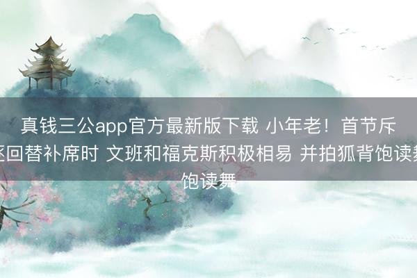 真钱三公app官方最新版下载 小年老！首节斥逐回替补席时 文班和福克斯积极相易 并拍狐背饱读舞