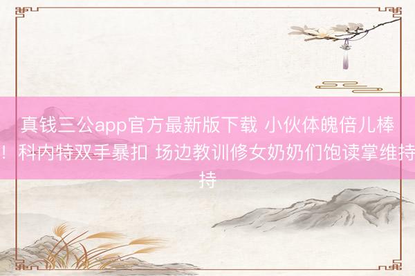 真钱三公app官方最新版下载 小伙体魄倍儿棒！科内特双手暴扣 场边教训修女奶奶们饱读掌维持