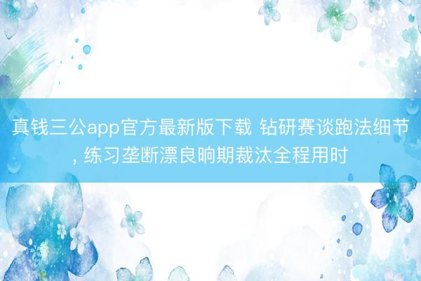 真钱三公app官方最新版下载 钻研赛谈跑法细节， 练习垄断漂良晌期裁汰全程用时