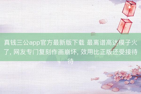 真钱三公app官方最新版下载 最离谱高达模子火了， 网友专门复刻作画崩坏， 效用比正版还受接待
