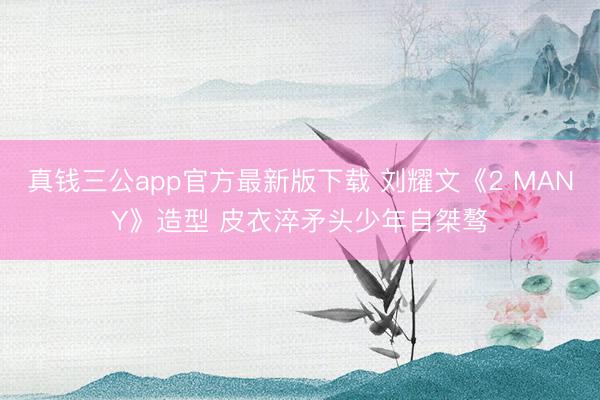真钱三公app官方最新版下载 刘耀文《2 MANY》造型 皮衣淬矛头少年自桀骜