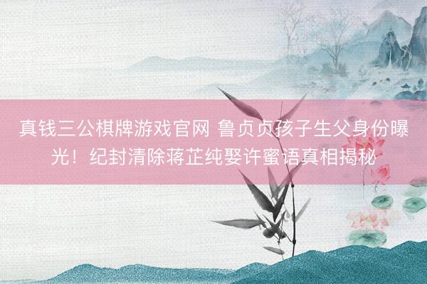 真钱三公棋牌游戏官网 鲁贞贞孩子生父身份曝光！纪封清除蒋芷纯娶许蜜语真相揭秘
