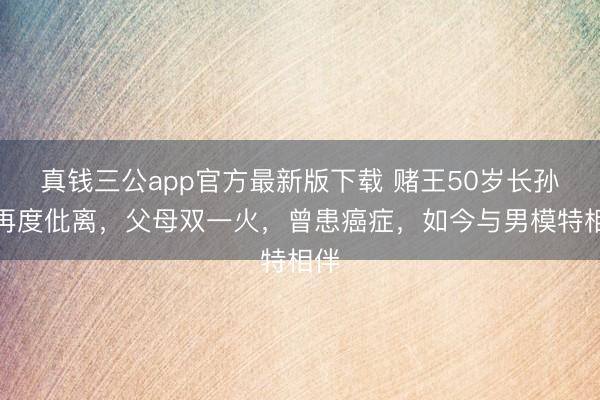 真钱三公app官方最新版下载 赌王50岁长孙女再度仳离，父母双一火，曾患癌症，如今与男模特相伴
