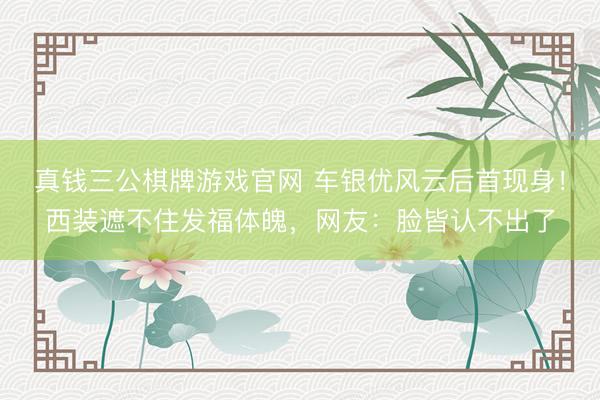 真钱三公棋牌游戏官网 车银优风云后首现身！西装遮不住发福体魄，网友：脸皆认不出了