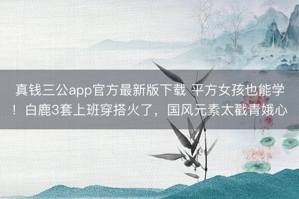 真钱三公app官方最新版下载 平方女孩也能学！白鹿3套上班穿搭火了，国风元素太戳青娥心