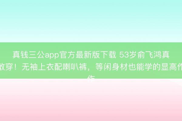 真钱三公app官方最新版下载 53岁俞飞鸿真敢穿！无袖上衣配喇叭裤，等闲身材也能学的显高作