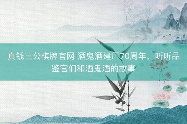 真钱三公棋牌官网 酒鬼酒建厂70周年，听听品鉴官们和酒鬼酒的故事