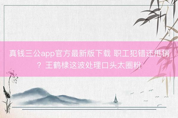 真钱三公app官方最新版下载 职工犯错还甩锅？王鹤棣这波处理口头太圈粉