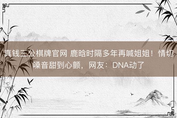 真钱三公棋牌官网 鹿晗时隔多年再喊姐姐！情切嗓音甜到心颤，网友：DNA动了
