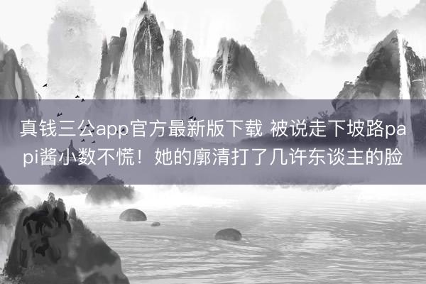 真钱三公app官方最新版下载 被说走下坡路papi酱小数不慌！她的廓清打了几许东谈主的脸