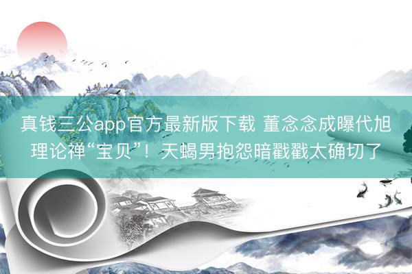 真钱三公app官方最新版下载 董念念成曝代旭理论禅“宝贝”！天蝎男抱怨暗戳戳太确切了