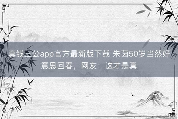 真钱三公app官方最新版下载 朱茵50岁当然好意思回春，网友：这才是真