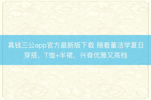 真钱三公app官方最新版下载 随着董洁学夏日穿搭，T恤+半裙，兴奋优雅又高档