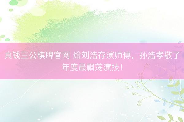 真钱三公棋牌官网 给刘浩存演师傅，孙浩孝敬了年度最飘荡演技！