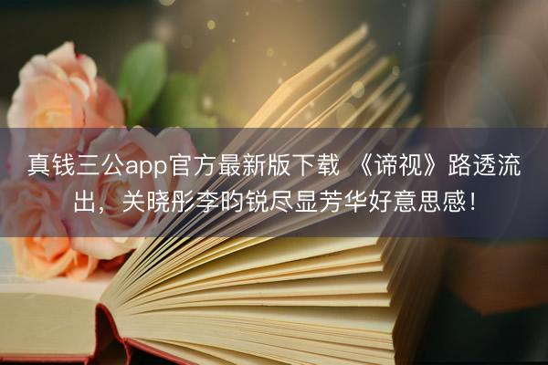 真钱三公app官方最新版下载 《谛视》路透流出，关晓彤李昀锐尽显芳华好意思感！