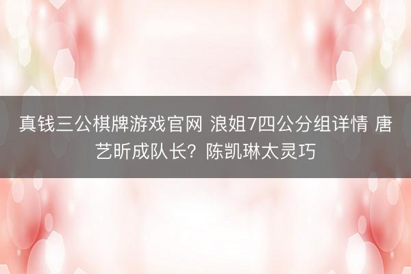 真钱三公棋牌游戏官网 浪姐7四公分组详情 唐艺昕成队长？陈凯琳太灵巧