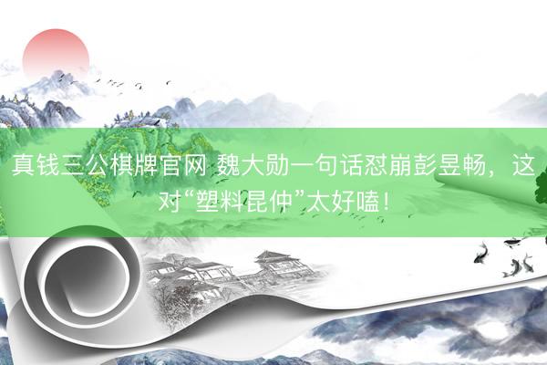 真钱三公棋牌官网 魏大勋一句话怼崩彭昱畅，这对“塑料昆仲”太好嗑！