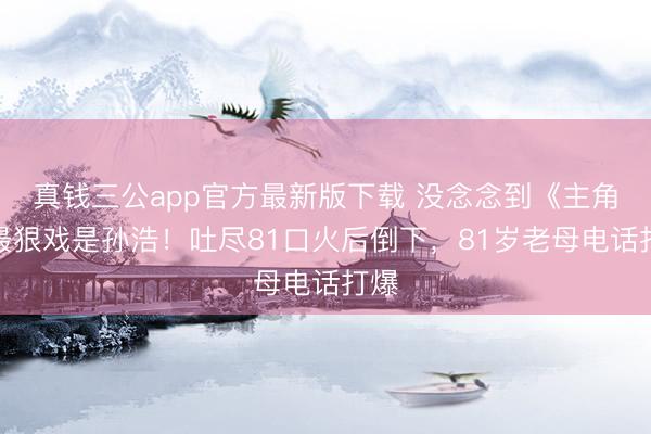 真钱三公app官方最新版下载 没念念到《主角》最狠戏是孙浩！吐尽81口火后倒下，81岁老母电话打爆
