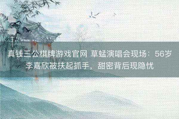 真钱三公棋牌游戏官网 草蜢演唱会现场：56岁李嘉欣被扶起抓手，甜密背后现隐忧