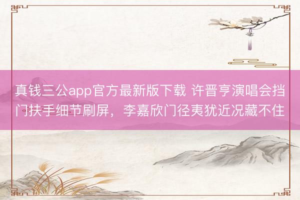 真钱三公app官方最新版下载 许晋亨演唱会挡门扶手细节刷屏，李嘉欣门径夷犹近况藏不住