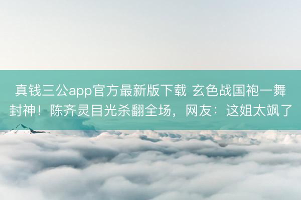 真钱三公app官方最新版下载 玄色战国袍一舞封神!陈齐灵目光杀翻全场,网友:这姐太飒了