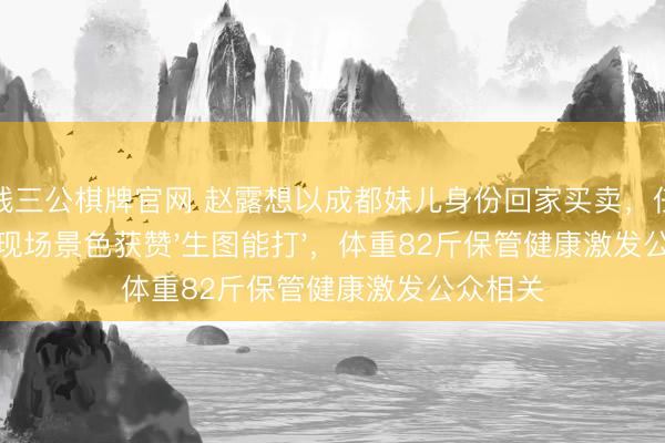 真钱三公棋牌官网 赵露想以成都妹儿身份回家买卖，任意明媚的现场景色获赞'生图能打'，体重82斤保管健康激发公众相关