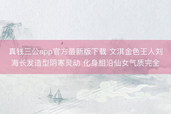 真钱三公app官方最新版下载 文淇金色王人刘海长发造型阴寒灵动 化身相沿仙女气质完全
