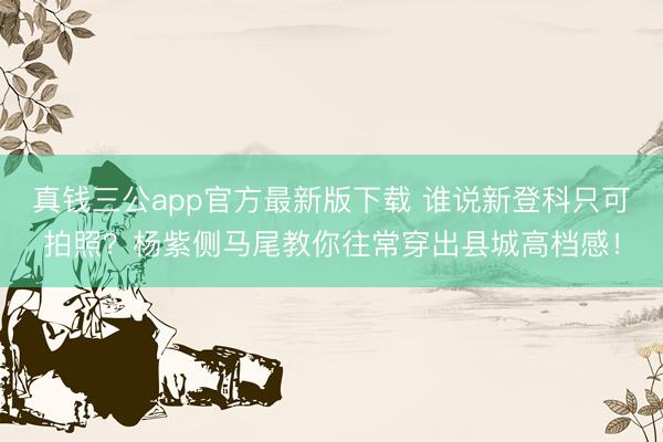 真钱三公app官方最新版下载 谁说新登科只可拍照？杨紫侧马尾教你往常穿出县城高档感！