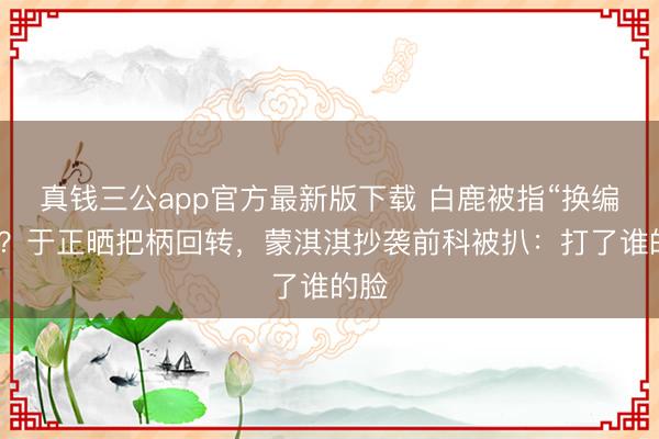 真钱三公app官方最新版下载 白鹿被指“换编剧”?于正晒把柄回转,蒙淇淇抄袭前科被扒:打了谁的脸