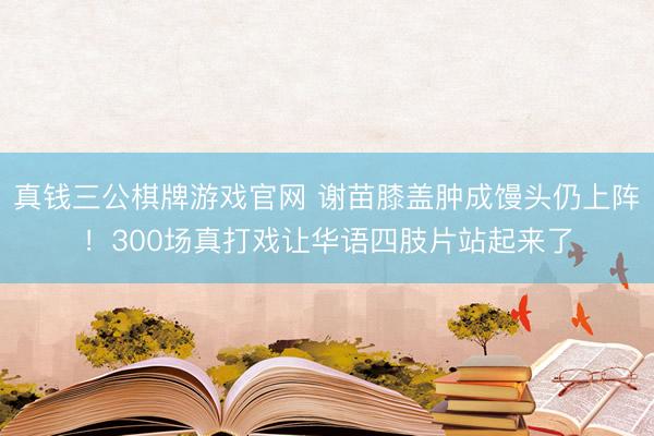 真钱三公棋牌游戏官网 谢苗膝盖肿成馒头仍上阵！300场真打戏让华语四肢片站起来了