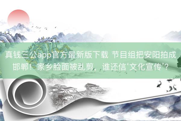 真钱三公app官方最新版下载 节目组把安阳拍成邯郸！家乡脸面被乱剪，谁还信‘文化宣传’？