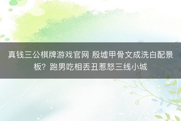 真钱三公棋牌游戏官网 殷墟甲骨文成洗白配景板？跑男吃相丢丑惹怒三线小城