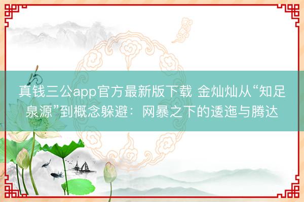 真钱三公app官方最新版下载 金灿灿从“知足泉源”到概念躲避：网暴之下的逶迤与腾达
