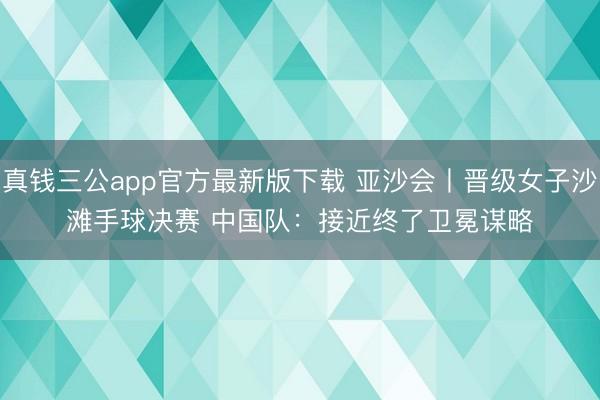 真钱三公app官方最新版下载 亚沙会丨晋级女子沙滩手球决赛 中国队：接近终了卫冕谋略