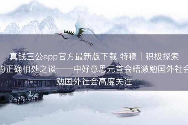 真钱三公app官方最新版下载 特稿｜积极探索两个大国的正确相处之谈——中好意思元首会晤激勉国外社会高度关注