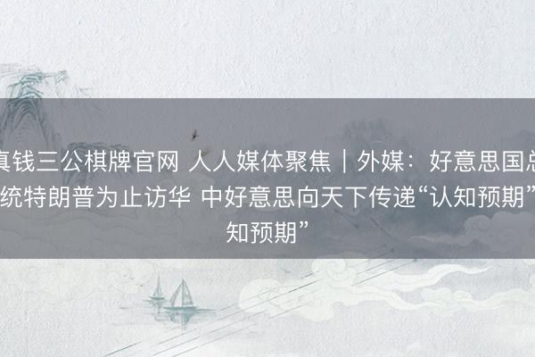 真钱三公棋牌官网 人人媒体聚焦｜外媒：好意思国总统特朗普为止访华 中好意思向天下传递“认知预期”
