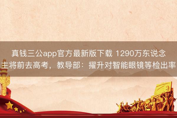 真钱三公app官方最新版下载 1290万东说念主将前去高考，教导部：擢升对智能眼镜等检出率