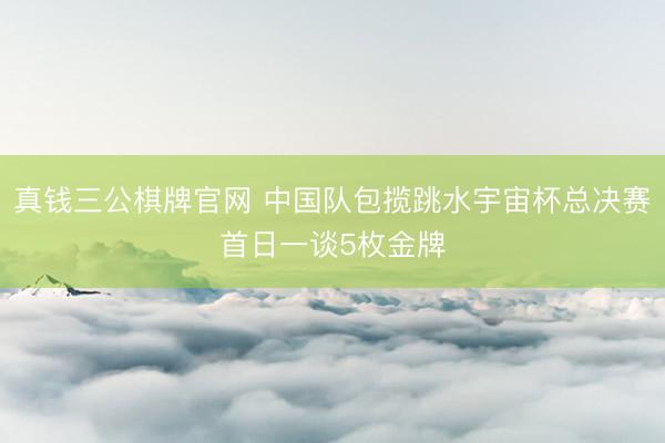 真钱三公棋牌官网 中国队包揽跳水宇宙杯总决赛首日一谈5枚金牌