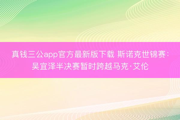 真钱三公app官方最新版下载 斯诺克世锦赛：吴宜泽半决赛暂时跨越马克·艾伦