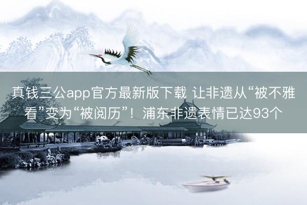 真钱三公app官方最新版下载 让非遗从“被不雅看”变为“被阅历”！浦东非遗表情已达93个