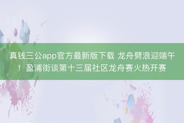 真钱三公app官方最新版下载 龙舟劈浪迎端午！盈浦街谈第十三届社区龙舟赛火热开赛