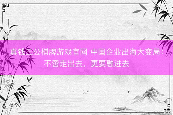 真钱三公棋牌游戏官网 中国企业出海大变局：不啻走出去，更要融进去