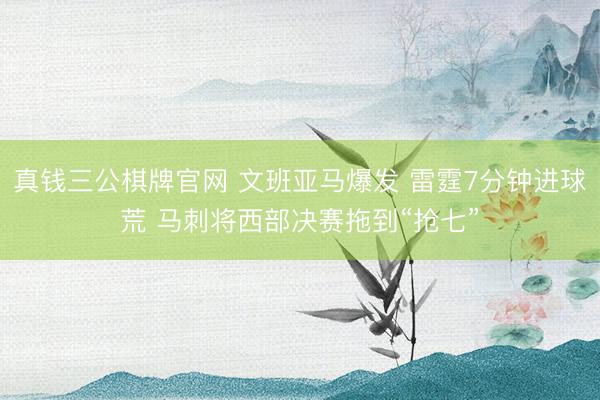 真钱三公棋牌官网 文班亚马爆发 雷霆7分钟进球荒 马刺将西部决赛拖到“抢七”
