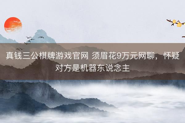真钱三公棋牌游戏官网 须眉花9万元网聊，怀疑对方是机器东说念主