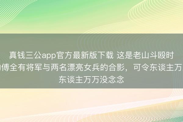 真钱三公app官方最新版下载 这是老山斗殴时，闻明的傅全有将军与两名漂亮女兵的合影，可令东谈主万万没念念