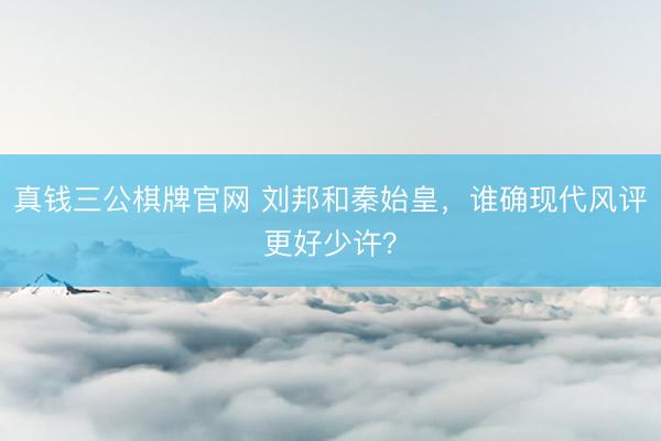 真钱三公棋牌官网 刘邦和秦始皇，谁确现代风评更好少许？