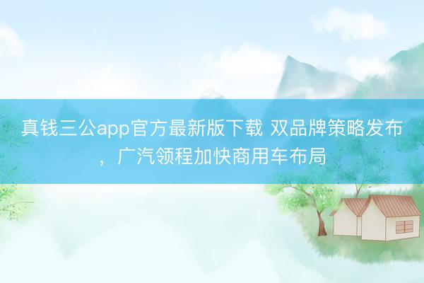 真钱三公app官方最新版下载 双品牌策略发布,广汽领程加快商用车布局