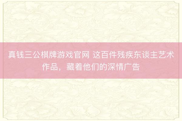 真钱三公棋牌游戏官网 这百件残疾东谈主艺术作品,藏着他们的深情广告