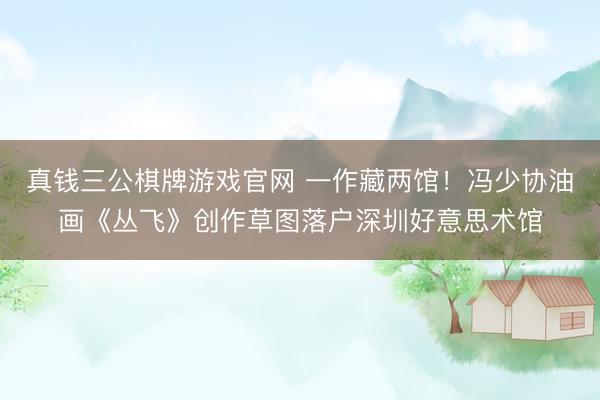 真钱三公棋牌游戏官网 一作藏两馆！冯少协油画《丛飞》创作草图落户深圳好意思术馆