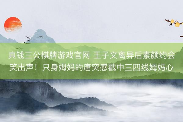 真钱三公棋牌游戏官网 王子文离异后素颜约会笑出声！只身姆妈的唐突感戳中三四线姆妈心